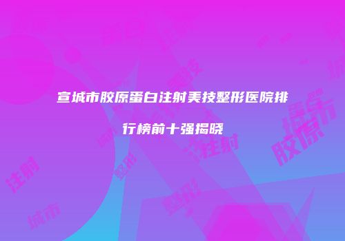 宣城市胶原蛋白注射美技整形医院排行榜前十强揭晓