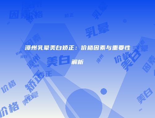 漳州乳晕美白矫正：价格因素与重要性解析