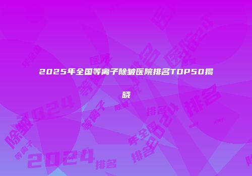 2025年全国等离子除皱医院排名TOP50揭晓
