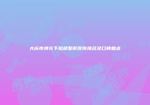 大庆市填充下脸部整形医院排名及口碑盘点