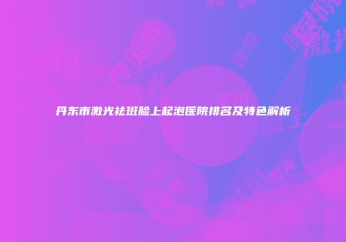 丹东市激光祛斑脸上起泡医院排名及特色解析