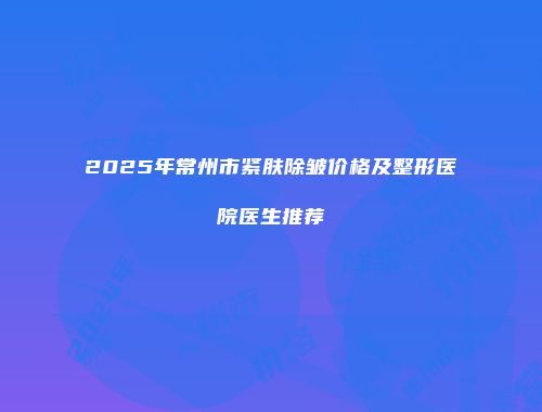 2025年常州市紧肤除皱价格及整形医院医生推荐