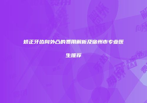 矫正牙齿向外凸的费用解析及宿州市专业医生推荐