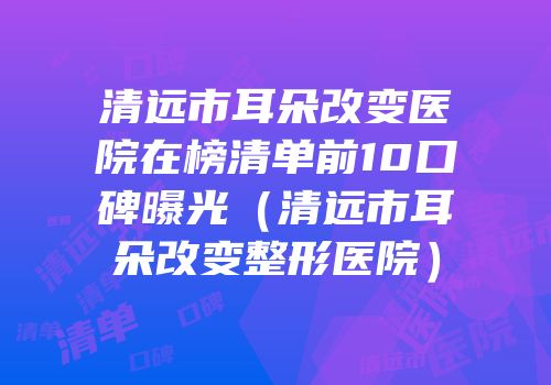 清远市耳朵改变医院在榜清单前10口碑曝光（清远市耳朵改变整形医院）