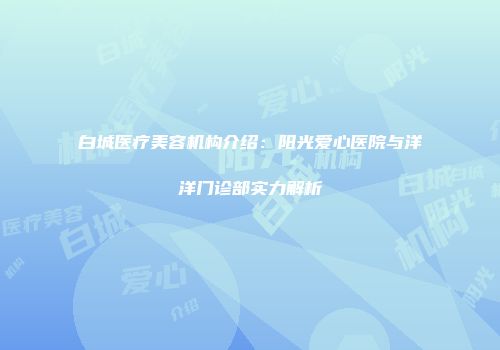白城医疗美容机构介绍：阳光爱心医院与洋洋门诊部实力解析
