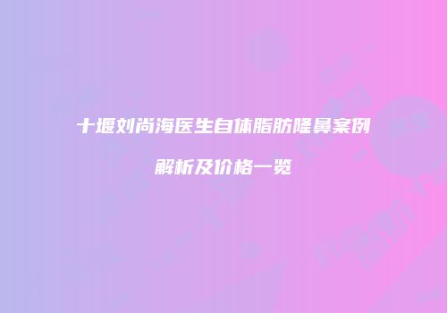 十堰刘尚海医生自体脂肪隆鼻案例解析及价格一览