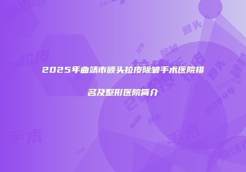 2025年曲靖市额头拉皮除皱手术医院排名及整形医院简介