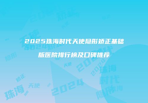 2025珠海时代天使隐形矫正基础版医院排行榜及口碑推荐