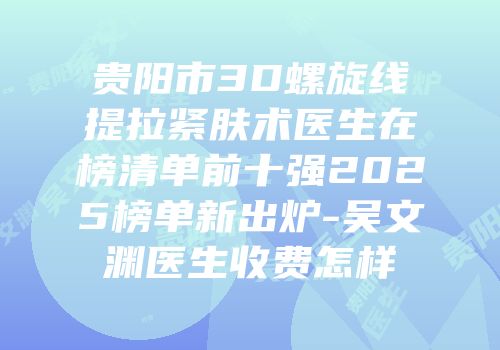贵阳市3D螺旋线提拉紧肤术医生在榜清单前十强2025榜单新出炉-吴文渊医生收费怎样
