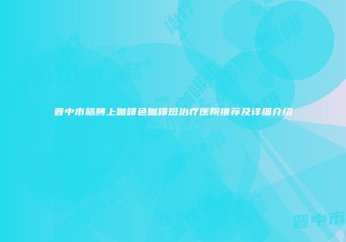 晋中市胳膊上咖啡色咖啡斑治疗医院推荐及详细介绍
