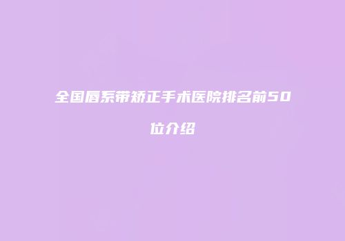 全国唇系带矫正手术医院排名前50位介绍