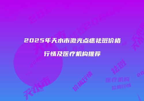 2025年天水市激光点痣祛斑价格行情及医疗机构推荐