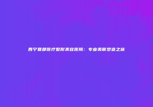 西宁夏都医疗整形美容医院：专业美丽塑造之旅