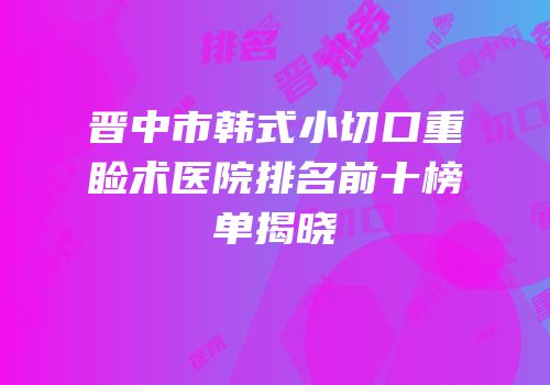 晋中市韩式小切口重睑术医院排名前十榜单揭晓
