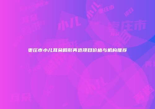 枣庄市小儿耳朵畸形再造项目价格与机构推荐