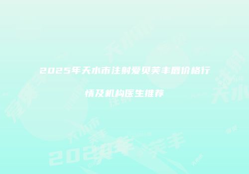 2025年天水市注射爱贝芙丰唇价格行情及机构医生推荐