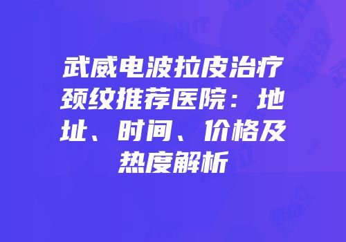 武威电波拉皮治疗颈纹推荐医院：地址、时间、价格及热度解析