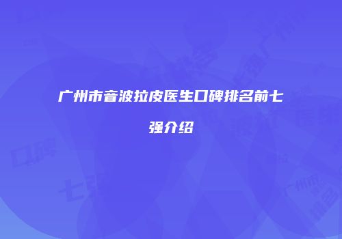广州市音波拉皮医生口碑排名前七强介绍