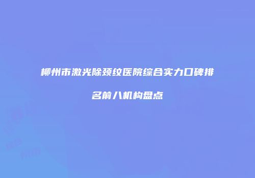 柳州市激光除颈纹医院综合实力口碑排名前八机构盘点