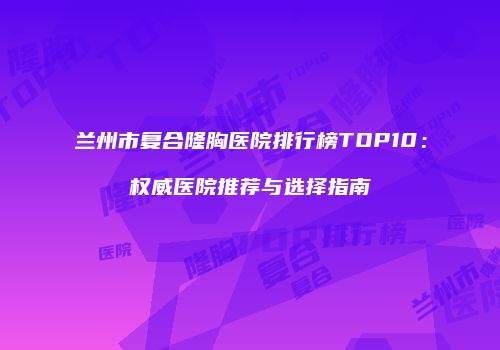 兰州市复合隆胸医院排行榜TOP10：权威医院推荐与选择指南