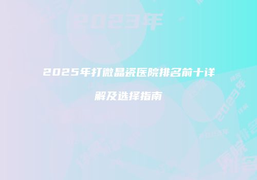 2025年打微晶瓷医院排名前十详解及选择指南