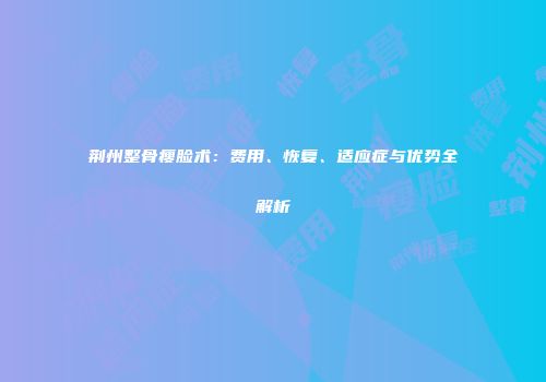荆州整骨瘦脸术：费用、恢复、适应症与优势全解析