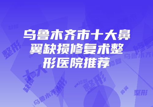乌鲁木齐市十大鼻翼缺损修复术整形医院推荐