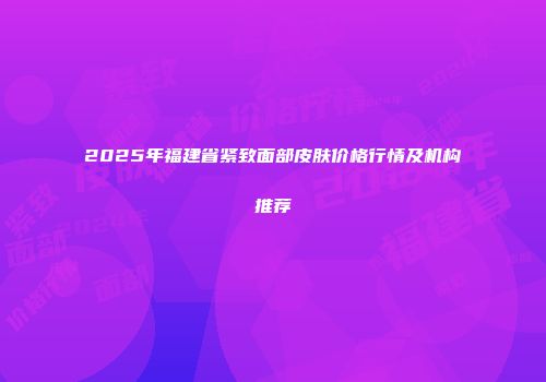 2025年福建省紧致面部皮肤价格行情及机构推荐