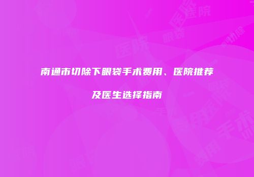 南通市切除下眼袋手术费用、医院推荐及医生选择指南