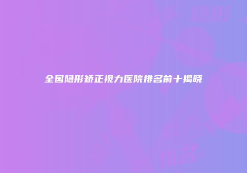 全国隐形矫正视力医院排名前十揭晓