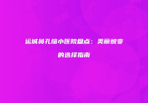 运城鼻孔缩小医院盘点：美丽蜕变的选择指南