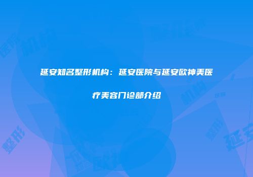 延安知名整形机构：延安医院与延安欧神美医疗美容门诊部介绍