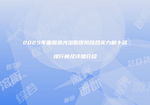 2025年面部激光溶脂医院综合实力前十名排行榜及详细介绍