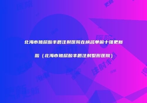 北海市玻尿酸丰唇注射医院在榜名单前十强更新啦（北海市玻尿酸丰唇注射整形医院）