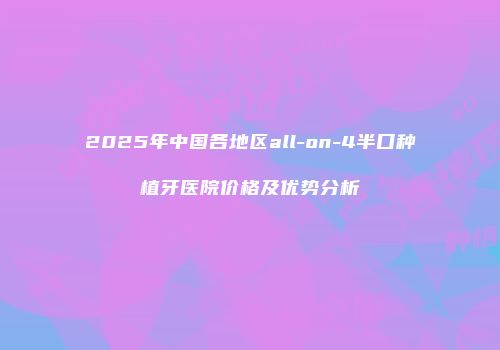2025年中国各地区all-on-4半口种植牙医院价格及优势分析