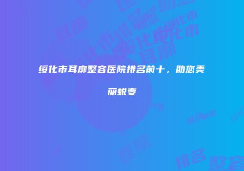 绥化市耳廓整容医院排名前十，助您美丽蜕变