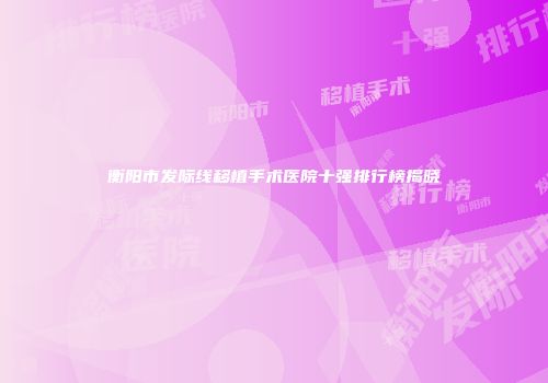 衡阳市发际线移植手术医院十强排行榜揭晓