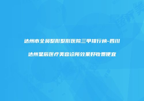 达州市全鼻整形整形医院三甲排行榜-四川达州星辰医疗美容诊所效果好收费便宜