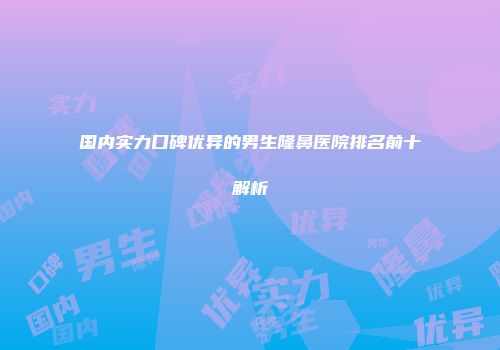 国内实力口碑优异的男生隆鼻医院排名前十解析
