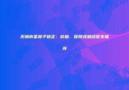无锡市歪鼻子矫正：价格、医院及知名医生推荐