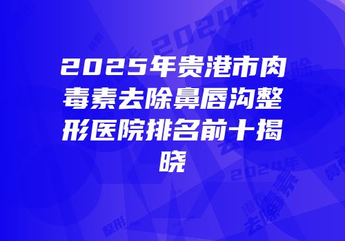 2025年贵港市肉毒素去除鼻唇沟整形医院排名前十揭晓