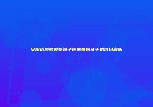 安阳市唇腭裂整鼻子医生强榜及手术价目解析