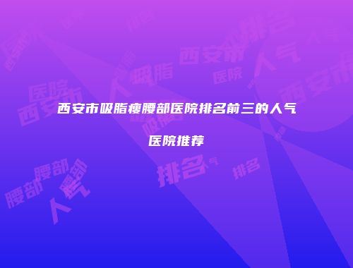 西安市吸脂瘦腰部医院排名前三的人气医院推荐
