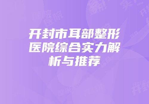 开封市耳部整形医院综合实力解析与推荐