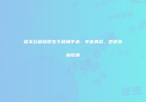 韶关丘韶琼医生下颌角手术：专业美容，塑造美丽轮廓