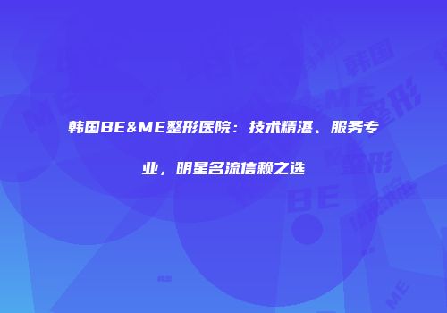 韩国BE&ME整形医院：技术精湛、服务专业，明星名流信赖之选