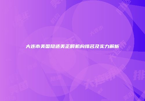 大连市美国隐适美正畸机构排名及实力解析
