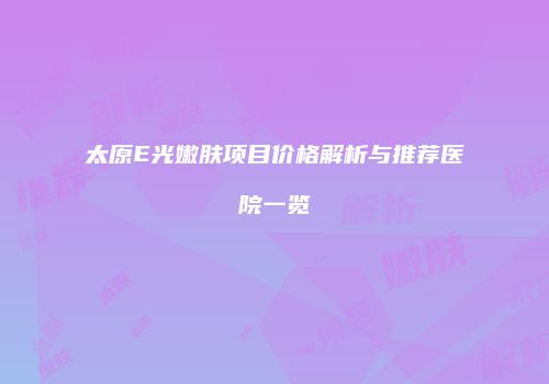 太原E光嫩肤项目价格解析与推荐医院一览