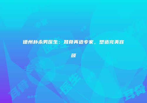 德州朴永男医生：耳骨再造专家，塑造完美容颜
