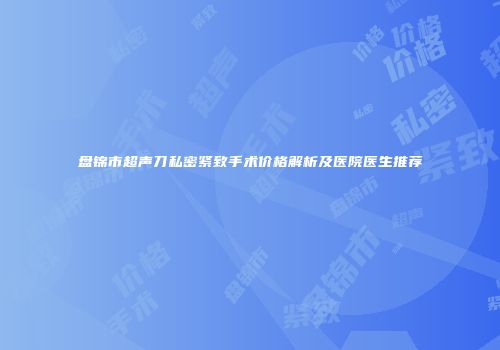 盘锦市超声刀私密紧致手术价格解析及医院医生推荐